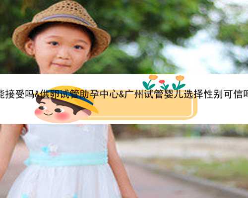 供卵作为父母你们能接受吗&供卵试管助孕中心&广州试管婴儿选择性别可信吗？